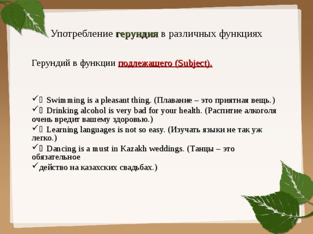 Употребление герундия в различных функциях Герундий в функции подлежащего ( Subject).    Swimming is a pleasant thing. ( Плавание – это приятная вещь.)  Drinking alcohol is very bad for your health. ( Распитие алкоголя очень вредит вашему здоровью.)  Learning languages is not so easy. ( Изучать языки не так уж легко.)  Dancing is a must in Kazakh weddings. ( Танцы – это обязательное действо на казахских свадьбах.)  