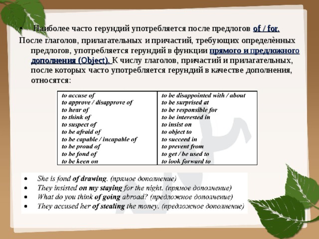 Наиболее часто герундий употребляется после предлогов of / for. После глаголов, прилагательных и причастий, требующих определѐнных предлогов, употребляется герундий в функции прямого и предложного дополнения (Object). К числу глаголов, причастий и прилагательных, после которых часто употребляется герундий в качестве дополнения, относятся:  