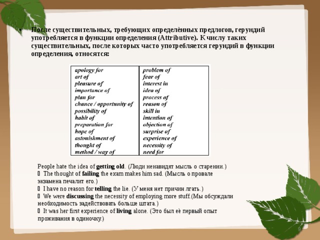 После существительных, требующих определѐнных предлогов, герундий употребляется в функции определения (Attributive). К числу таких существительных, после которых часто употребляется герундий в функции определения, относятся: People hate the idea of getting old . ( Люди ненавидят мысль о старении.)  The thought of failing the exam makes him sad. ( Мысль о провале экзамена печалит его.)  I have no reason for telling the lie. ( У меня нет причин лгать.)  We were discussing the necessity of employing more stuff.( Мы обсуждали необходимость задействовать больше штата.)  It was her first experience of living alone. ( Это был еѐ первый опыт проживания в одиночку.)  
