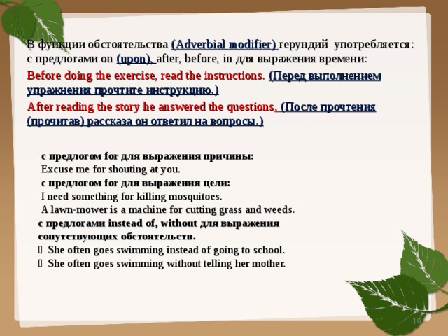 В функции обстоятельства ( Adverbial modifier) герундий  употребляется:  с предлогами on (upon), after, before, in для выражения времени: Before doing the exercise, read the instructions.  ( Перед выполнением упражнения прочтите инструкцию.) After reading the story he answered the questions . ( После прочтения (прочитав) рассказа он ответил на вопросы.)  с предлогом for для выражения причины:  Excuse me for shouting at you.  с предлогом for для выражения цели:  I need something for killing mosquitoes.  A lawn-mower is a machine for cutting grass and weed s. с предлогами instead of, without для выражения сопутствующих обстоятельств.  She often goes swimming instead of going to school.  She often goes swimming without telling her mother.  