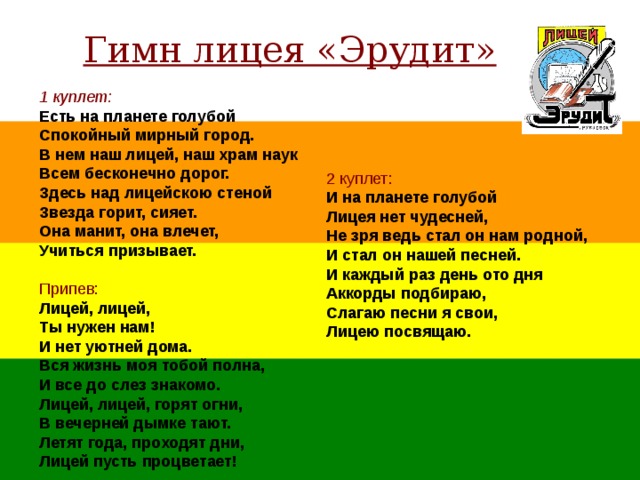 Гимн лицея «Эрудит» 1 куплет:  Есть на планете голубой Спокойный мирный город. В нем наш лицей, наш храм наук Всем бесконечно дорог. Здесь над лицейскою стеной Звезда горит, сияет. Она манит, она влечет, Учиться призывает.  Припев:  Лицей, лицей, Ты нужен нам! И нет уютней дома. Вся жизнь моя тобой полна, И все до слез знакомо. Лицей, лицей, горят огни, В вечерней дымке тают. Летят года, проходят дни, Лицей пусть процветает! 2 куплет:  И на планете голубой Лицея нет чудесней, Не зря ведь стал он нам родной, И стал он нашей песней. И каждый раз день ото дня Аккорды подбираю, Слагаю песни я свои, Лицею посвящаю. 