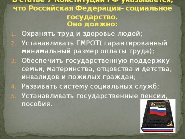 В статье 7 Конституции РФ указывается, что Российская Федерация- социальное государство. Оно должно: Охранять труд и здоровье людей; Устанавливать ГМРОТ( гарантированный минимальный размер оплаты труда); Обеспечить государственную поддержку семьи, материнства, отцовства и детства, инвалидов и пожилых граждан; Развивать систему социальных служб; Устанавливать государственные пенсии, пособия. 