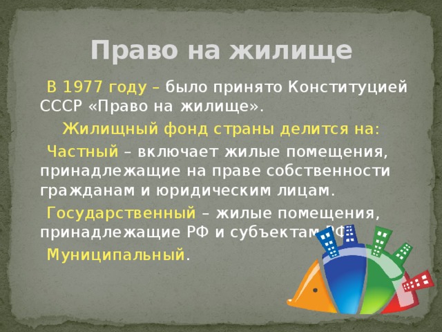 Право на жилище  В 1977 году – было принято Конституцией СССР «Право на жилище». Жилищный фонд страны делится на:  Частный – включает жилые помещения, принадлежащие на праве собственности гражданам и юридическим лицам.  Государственный – жилые помещения, принадлежащие РФ и субъектам РФ.  Муниципальный . 