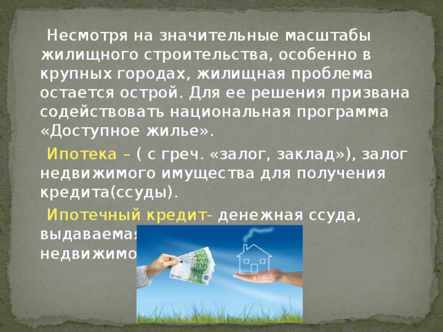 Несмотря на значительные масштабы жилищного строительства, особенно в крупных городах, жилищная проблема остается острой. Для ее решения призвана содействовать национальная программа «Доступное жилье».  Ипотека – ( с греч. «залог, заклад»), залог недвижимого имущества для получения кредита(ссуды).  Ипотечный кредит- денежная ссуда, выдаваемая банком под залог недвижимости. 