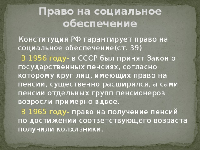 Право на социальное обеспечение  Конституция РФ гарантирует право на социальное обеспечение(ст. 39)  В 1956 году- в СССР был принят Закон о государственных пенсиях, согласно которому круг лиц, имеющих право на пенсии, существенно расширялся, а сами пенсии отдельных групп пенсионеров возросли примерно вдвое.  В 1965 году- право на получение пенсий по достижении соответствующего возраста получили колхлзники. 