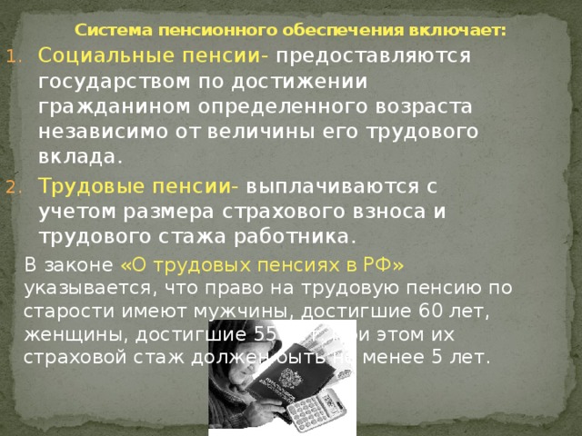 Система пенсионного обеспечения включает:   Социальные пенсии- предоставляются государством по достижении гражданином определенного возраста независимо от величины его трудового вклада. Трудовые пенсии- выплачиваются с учетом размера страхового взноса и трудового стажа работника.  В законе «О трудовых пенсиях в РФ» указывается, что право на трудовую пенсию по старости имеют мужчины, достигшие 60 лет, женщины, достигшие 55 лет. При этом их страховой стаж должен быть не менее 5 лет. 