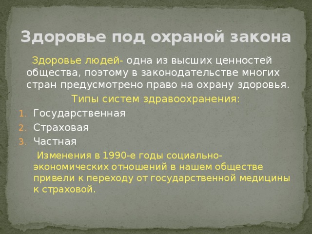 Здоровье под охраной закона  Здоровье людей- одна из высших ценностей общества, поэтому в законодательстве многих стран предусмотрено право на охрану здоровья. Типы систем здравоохранения: Государственная Страховая Частная  Изменения в 1990-е годы социально-экономических отношений в нашем обществе привели к переходу от государственной медицины к страховой. 