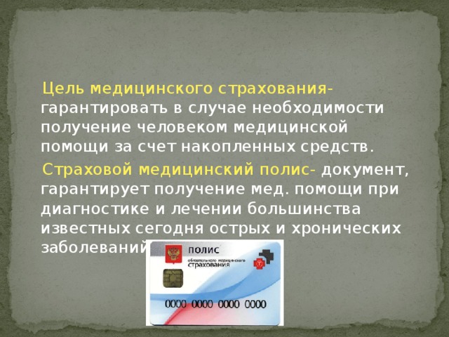  Цель медицинского страхования- гарантировать в случае необходимости получение человеком медицинской помощи за счет накопленных средств.  Страховой медицинский полис- документ, гарантирует получение мед. помощи при диагностике и лечении большинства известных сегодня острых и хронических заболеваний. 