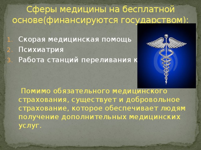 Сферы медицины на бесплатной основе(финансируются государством):   Скорая медицинская помощь Психиатрия Работа станций переливания крови  Помимо обязательного медицинского страхования, существует и добровольное страхование, которое обеспечивает людям получение дополнительных медицинских услуг. 