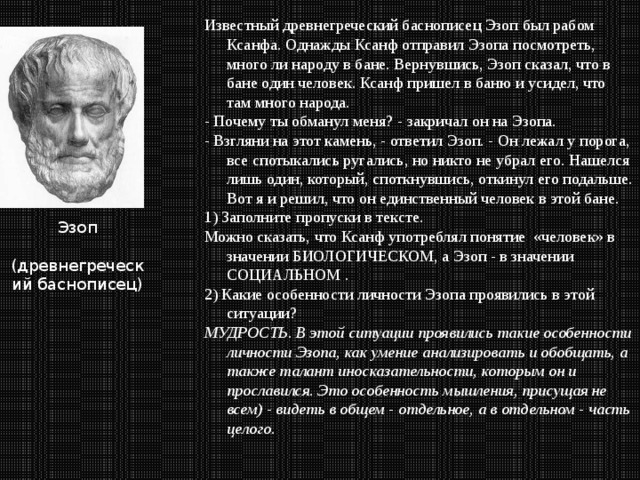 Известный древнегреческий баснописец Эзоп был рабом Ксанфа. Однажды Ксанф отправил Эзопа посмотреть, много ли народу в бане. Вернувшись, Эзоп сказал, что в бане один человек. Ксанф пришел в баню и усидел, что там много народа. - Почему ты обманул меня? - закричал он на Эзопа. - Взгляни на этот камень, - ответил Эзоп. - Он лежал у порога, все спотыкались ругались, но никто не убрал его. Нашелся лишь один, который, споткнувшись, откинул его подальше. Вот я и решил, что он единственный человек в этой бане. 1) Заполните пропуски в тексте. Можно сказать, что Ксанф употреблял понятие «человек» в значении БИОЛОГИЧЕСКОМ, а Эзоп - в значении СОЦИАЛЬНОМ . 2) Какие особенности личности Эзопа проявились в этой ситуации?   МУДРОСТЬ. В этой ситуации проявились такие особенности личности Эзопа, как умение анализировать и обобщать, а также талант иносказательности, которым он и прославился. Это особенность мышления, присущая не всем) - видеть в общем - отдельное, а в отдельном - часть целого. Эзоп  (древнегреческий баснописец) 
