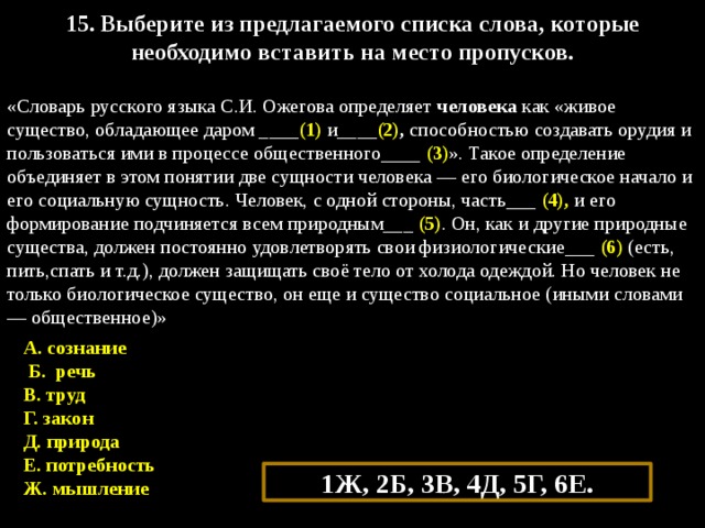 15. Выберите из предлагаемого списка слова, которые необходимо вставить на место пропусков.  «Словарь русского языка С.И. Ожегова определяет человека как «живое существо, обладающее даром ____ (1) и____ (2) ,  способностью создавать орудия и пользоваться ими в процессе общественного____ (3) ». Такое определение объединяет в этом понятии две сущности человека — его биологическое начало и его социальную сущность. Человек, с одной стороны, часть___ (4), и его формирование подчиняется всем природным___ (5) . Он, как и другие природные существа, должен постоянно удовлетворять свои физиологические___ (6) (есть, пить,спать и т.д.), должен защищать своё тело от холода одеждой. Но человек не только биологическое существо, он еще и существо социальное (иными словами — общественное)» А. сознание   Б. речь  В. труд Г. закон Д. природа Е. потребность  Ж. мышление 1Ж, 2Б, 3В, 4Д, 5Г, 6Е. 