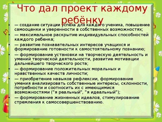 Что дал проект каждому ребёнку — создание ситуации успеха для каждого ученика, повышение самооценки и уверенности в собственных возможностях; — максимальное раскрытие индивидуальных способностей каждого ребенка; — развитие познавательных интересов учащихся и формирование готовности к самостоятельному познанию; — формирование установки на творческую деятельность и умений творческой деятельности, развитие мотивации дальнейшего творческого роста; — формирование положительных моральных и нравственных качеств личности; — приобретение навыков рефлексии, формирование умения анализировать собственные интересы, склонности, потребности и соотносить их с имеющимися возможностями (