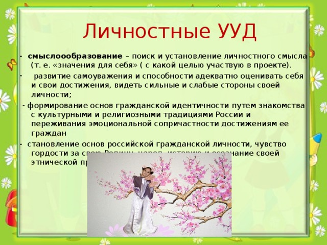  Личностные УУД -  смыслоообразование –  поиск и установление личностного смысла (т. е. «значения для себя» ( с какой целью участвую в проекте).  развитие самоуважения и способности адекватно оценивать себя и свои достижения, видеть сильные и слабые стороны своей личности;  - формирование основ гражданской идентичности путем знакомства с культурными и религиозными традициями России и переживания эмоциональной сопричастности достижениям ее граждан -  становление основ российской гражданской личности, чувство гордости за свою Родину, народ, историю и осознание своей этнической принадлежности 