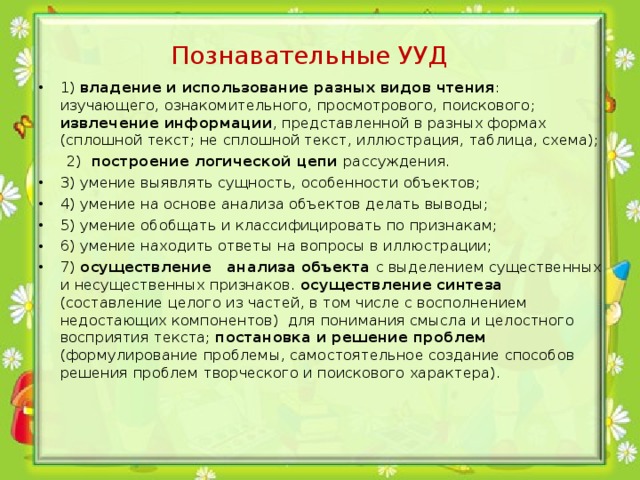 Познавательные УУД 1) владение и использование разных видов чтения : изучающего, ознакомительного, просмотрового, поискового; извлечение информации , представленной в разных формах (сплошной текст; не сплошной текст, иллюстрация, таблица, схема);  2) построение логической цепи рассуждения. 3) умение выявлять сущность, особенности объектов; 4) умение на основе анализа объектов делать выводы; 5) умение обобщать и классифицировать по признакам; 6) умение находить ответы на вопросы в иллюстрации; 7) осуществление анализа объекта с выделением существенных и несущественных признаков. осуществление синтеза (составление целого из частей, в том числе с восполнением недостающих компонентов) для понимания смысла и целостного восприятия текста; постановка и решение проблем (формулирование проблемы, самостоятельное создание способов решения проблем творческого и поискового характера). 