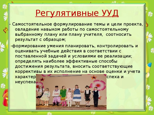 Регулятивные УУД - Самостоятельное формулирование темы и цели проекта, овладение навыком работы по самостоятельному выбранному плану или плану учителя, соотносить результат с образцом;   -формирование умения планировать, контролировать и оценивать учебные действия в соответствии с поставленной задачей и условиями ее реализации; определять наиболее эффективные способы достижения результата, вносить соответствующие коррективы в их исполнение на основе оценки и учета характера ошибок, понимать причины успеха и неуспеха учебной деятельности 