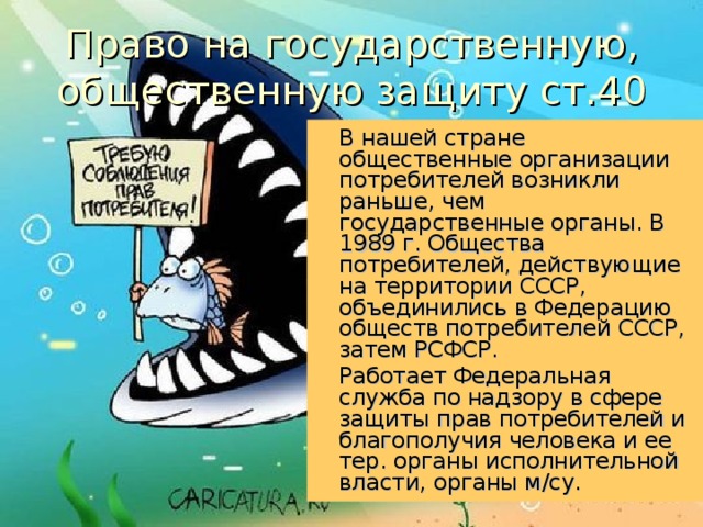 Право на государственную, общественную защиту ст.40 В нашей стране общественные организации потребителей возникли раньше, чем государственные органы. В 1989 г. Общества потребителей, действующие на территории СССР, объединились в Федерацию обществ потребителей СССР, затем РСФСР. Работает Федеральная служба по надзору в сфере защиты прав потребителей и благополучия человека и ее тер. органы исполнительной власти, органы м/су. 