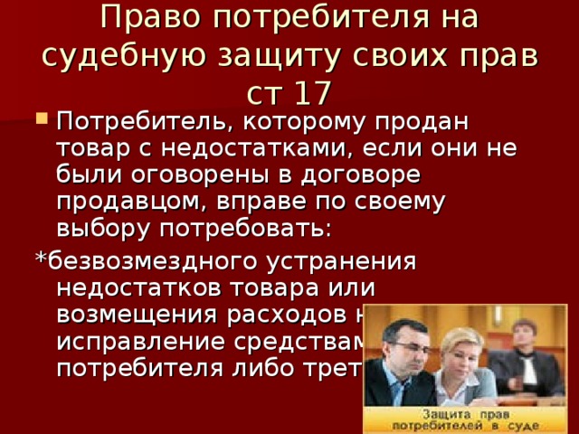 Право потребителя на судебную защиту своих прав ст 17 Потребитель, которому продан товар с недостатками, если они не были оговорены в договоре продавцом, вправе по своему выбору потребовать: *безвозмездного устранения недостатков товара или возмещения расходов на их исправление средствами потребителя либо третьего лица; 