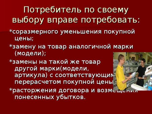 Потребитель по своему выбору вправе потребовать: *соразмерного уменьшения покупной цены; *замену на товар аналогичной марки (модели); *замены на такой же товар другой марки(модели, артикула) с соответствующим перерасчетом покупной цены; *расторжения договора и возмещения понесенных убытков. 