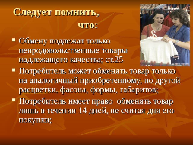 Следует помнить, что:   Обмену подлежат только непродовольственные товары надлежащего качества; ст.25 Потребитель может обменять товар только на аналогичный приобретенному, но другой расцветки, фасона, формы, габаритов; Потребитель имеет право обменять товар лишь в течении 14 дней, не считая дня его покупки; 