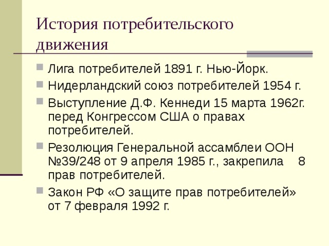История потребительского движения Лига потребителей 1891 г. Нью-Йорк. Нидерландский союз потребителей 1954 г. Выступление Д.Ф. Кеннеди 15 марта 1962г. перед Конгрессом США о правах потребителей. Резолюция Генеральной ассамблеи ООН №39/248 от 9 апреля 1985 г., закрепила 8 прав потребителей. Закон РФ «О защите прав потребителей» от 7 февраля 1992 г.  