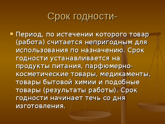 Срок годности- Период, по истечении которого товар (работа) считается непригодным для использования по назначению. Срок годности устанавливается на продукты питания, парфюмерно-косметические товары, медикаменты, товары бытовой химии и подобные товары (результаты работы). Срок годности начинает течь со дня изготовления. 