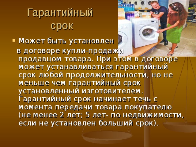 Гарантийный  срок Может быть установлен  в договоре купли-продажи продавцом товара. При этом в договоре может устанавливаться гарантийный срок любой продолжительности, но не меньше чем гарантийный срок установленный изготовителем. Гарантийный срок начинает течь с момента передачи товара покупателю (не менее 2 лет; 5 лет- по недвижимости, если не установлен больший срок). 