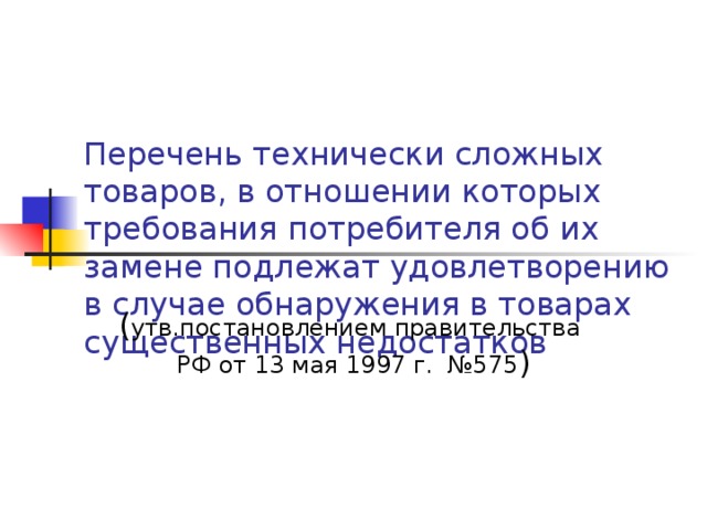 Перечень технически сложных товаров, в отношении которых требования потребителя об их замене подлежат удовлетворению в случае обнаружения в товарах существенных недостатков ( утв.постановлением правительства РФ от 13 мая 1997 г. №575 ) 