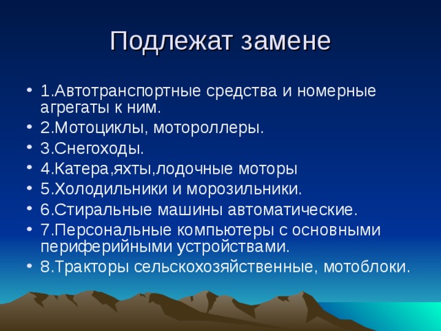Подлежат замене 1.Автотранспортные средства и номерные агрегаты к ним. 2.Мотоциклы, мотороллеры. 3.Снегоходы. 4.Катера,яхты,лодочные моторы 5.Холодильники и морозильники. 6.Стиральные машины автоматические. 7.Персональные компьютеры с основными периферийными устройствами. 8.Тракторы сельскохозяйственные, мотоблоки. 