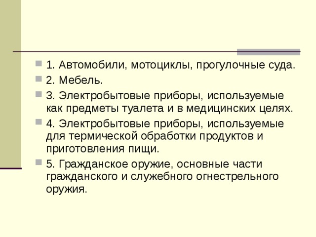1. Автомобили, мотоциклы, прогулочные суда. 2. Мебель. 3. Электробытовые приборы, используемые как предметы туалета и в медицинских целях. 4. Электробытовые приборы, используемые для термической обработки продуктов и приготовления пищи. 5. Гражданское оружие, основные части гражданского и служебного огнестрельного оружия. 