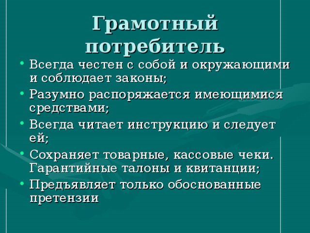 Грамотный потребитель Всегда честен с собой и окружающими и соблюдает законы; Разумно распоряжается имеющимися средствами; Всегда читает инструкцию и следует ей; Сохраняет товарные, кассовые чеки. Гарантийные талоны и квитанции; Предъявляет только обоснованные претензии 