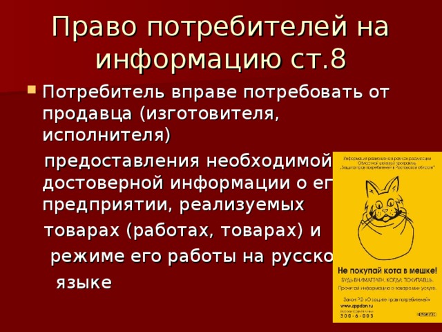 Право потребителей на информацию ст.8 Потребитель вправе потребовать от продавца (изготовителя, исполнителя)  предоставления необходимой и достоверной информации о его предприятии, реализуемых  товарах (работах, товарах) и  режиме его работы на русском  языке 