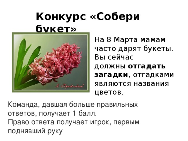 Конкурс «Собери букет»    На 8 Марта мамам часто дарят букеты. Вы сейчас должны  отгадать загадки , отгадками являются названия цветов.   Команда, давшая больше правильных ответов, получает 1 балл. Право ответа получает игрок, первым поднявший руку 