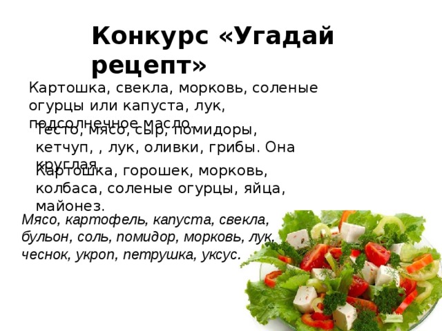 Конкурс «Угадай рецепт» Картошка, свекла, морковь, соленые огурцы или капуста, лук, подсолнечное масло. Тесто, мясо, сыр, помидоры, кетчуп, , лук, оливки, грибы. Она круглая. Картошка, горошек, морковь, колбаса, соленые огурцы, яйца, майонез. Мясо, картофель, капуста, свекла, бульон, соль, помидор, морковь, лук, чеснок, укроп, петрушка, уксус. 