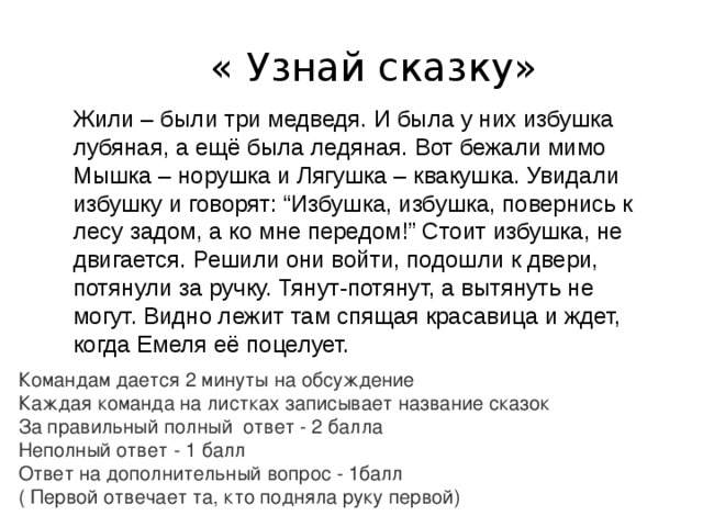 « Узнай сказку» Жили – были три медведя. И была у них избушка лубяная, а ещё была ледяная. Вот бежали мимо Мышка – норушка и Лягушка – квакушка. Увидали избушку и говорят: “Избушка, избушка, повернись к лесу задом, а ко мне передом!” Стоит избушка, не двигается. Решили они войти, подошли к двери, потянули за ручку. Тянут-потянут, а вытянуть не могут. Видно лежит там спящая красавица и ждет, когда Емеля её поцелует. Командам дается 2 минуты на обсуждение Каждая команда на листках записывает название сказок За правильный полный ответ - 2 балла Неполный ответ - 1 балл Ответ на дополнительный вопрос - 1балл ( Первой отвечает та, кто подняла руку первой) 