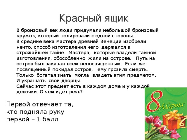 Красный ящик В бронзовый век люди придумали небольшой бронзовый кружок, который полировали с одной стороны.  В средние века мастера древней Венеции изобрели нечто, способ изготовления чего  держался в строжайшей тайне.  Мастера,  которые владели тайной  изготовления, обособленно  жили на острове.   Путь на остров был заказан всем непосвященным.  Если же посвященный покидал остров,   ему грозила смерть.  Только  богатая знать  могла  владеть этим предметом.  И украшать  свои дворцы.  Сейчас этот предмет есть в каждом доме и у каждой девочки. О чём идёт речь?   Первой отвечает та, кто подняла руку первой – 1 балл 