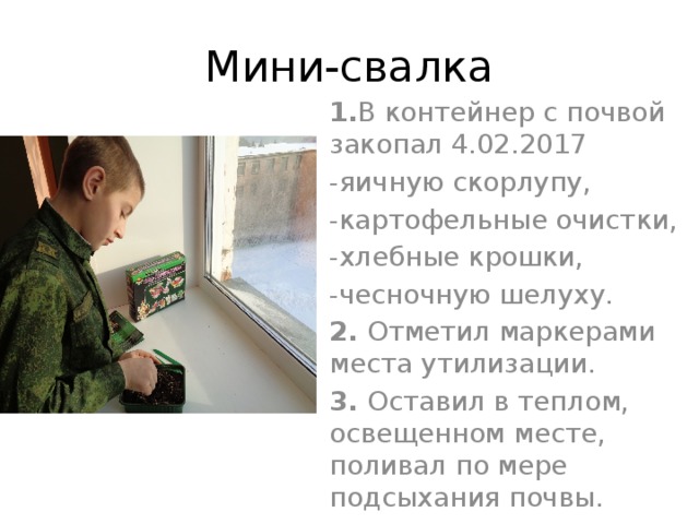 Мини-свалка 1. В контейнер с почвой закопал 4.02.2017 -яичную скорлупу, -картофельные очистки, -хлебные крошки, -чесночную шелуху. 2. Отметил маркерами места утилизации. 3. Оставил в теплом, освещенном месте, поливал по мере подсыхания почвы. 