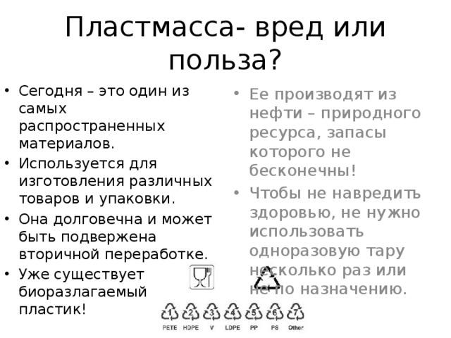 Пластмасса- вред или польза? Сегодня – это один из самых распространенных материалов. Используется для изготовления различных товаров и упаковки. Она долговечна и может быть подвержена вторичной переработке. Уже существует биоразлагаемый пластик! Ее производят из нефти – природного ресурса, запасы которого не бесконечны! Чтобы не навредить здоровью, не нужно использовать одноразовую тару несколько раз или не по назначению. 