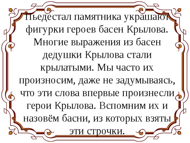 Пьедестал памятника украшают фигурки героев басен Крылова. Многие выражения из басен дедушки Крылова стали крылатыми. Мы часто их произносим, даже не задумываясь, что эти слова впервые произнесли герои Крылова. Вспомним их и назовём басни, из которых взяты эти строчки. 