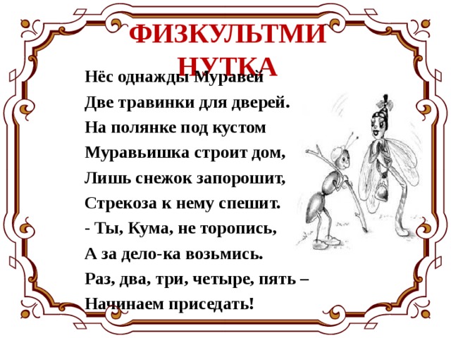 ФИЗКУЛЬТМИНУТКА Нёс однажды Муравей  Две травинки для дверей.  На полянке под кустом  Муравьишка строит дом,  Лишь снежок запорошит,  Стрекоза к нему спешит.  - Ты, Кума, не торопись,  А за дело-ка возьмись.  Раз, два, три, четыре, пять –  Начинаем приседать! 