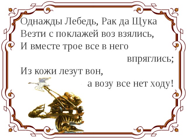 Однажды Лебедь, Рак да Щука Везти с поклажей воз взялись, И вместе трое все в него впряглись; Из кожи лезут вон, а возу все нет ходу!  