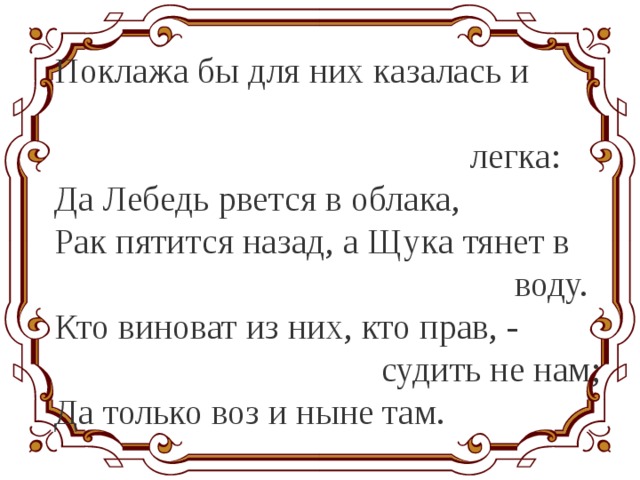 Поклажа бы для них казалась и  легка: Да Лебедь рвется в облака, Рак пятится назад, а Щука тянет в  воду. Кто виноват из них, кто прав, - судить не нам; Да только воз и ныне там. 