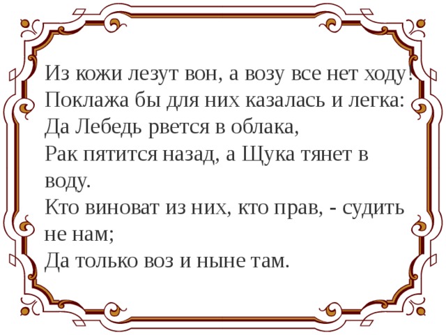 Из кожи лезут вон, а возу все нет ходу! Поклажа бы для них казалась и легка: Да Лебедь рвется в облака, Рак пятится назад, а Щука тянет в воду. Кто виноват из них, кто прав, - судить не нам; Да только воз и ныне там. 