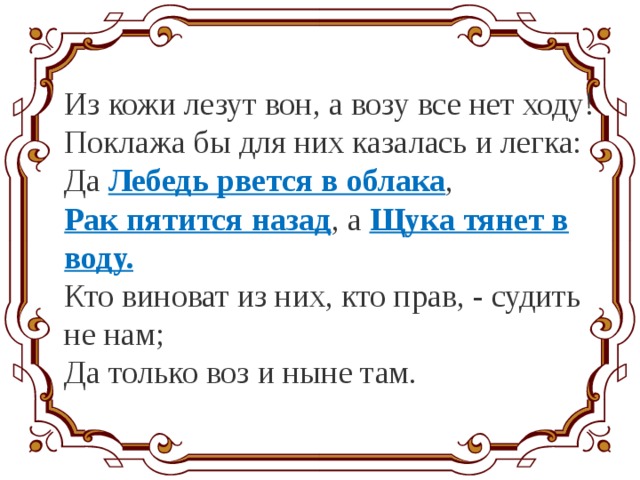 Из кожи лезут вон, а возу все нет ходу! Поклажа бы для них казалась и легка: Да Лебедь рвется в облака , Рак пятится назад , а Щука тянет в воду. Кто виноват из них, кто прав, - судить не нам; Да только воз и ныне там. 