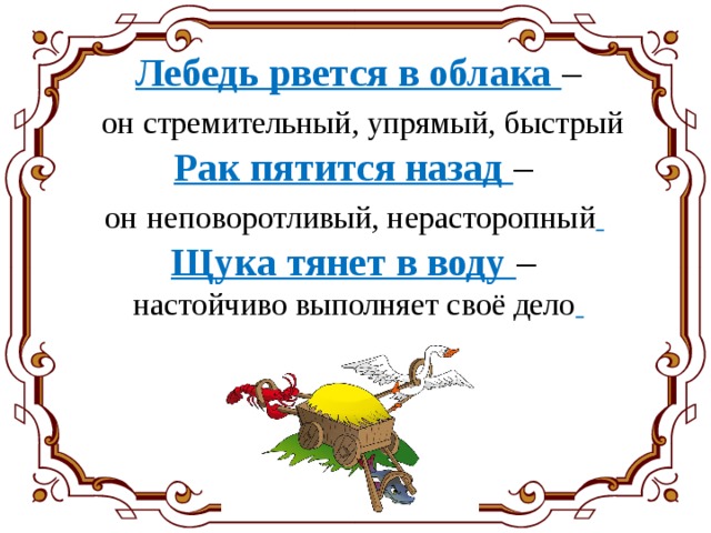 Лебедь рвется в облака –  он стремительный, упрямый, быстрый  Рак пятится назад – он  неповоротливый, нерасторопный    Щука тянет в воду – настойчиво выполняет своё дело  