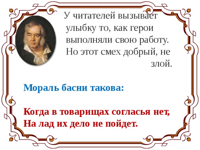  У читателей вызывает  улыбку то, как герои  выполняли свою работу.  Но этот смех добрый, не  злой.  Мораль басни такова:  Когда в товарищах согласья нет, На лад их дело не пойдет. 