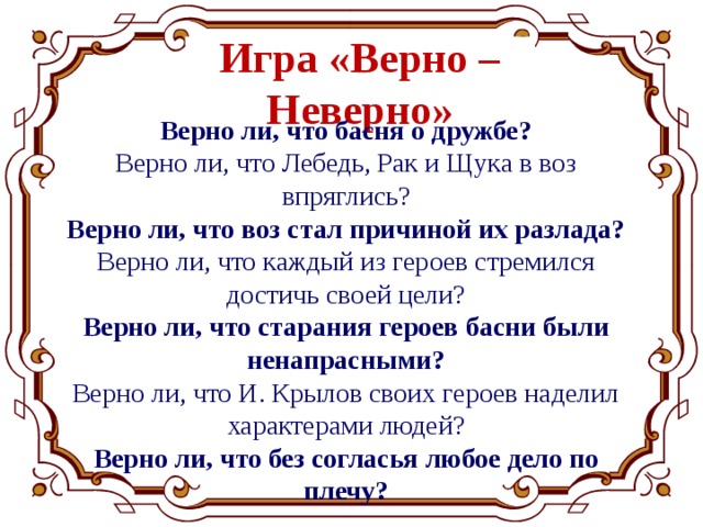 Игра «Верно – Неверно» Верно ли, что басня о дружбе? Верно ли, что Лебедь, Рак и Щука в воз впряглись? Верно ли, что воз стал причиной их разлада? Верно ли, что каждый из героев стремился достичь своей цели? Верно ли, что старания героев басни были ненапрасными? Верно ли, что И. Крылов своих героев наделил характерами людей? Верно ли, что без согласья любое дело по плечу? 
