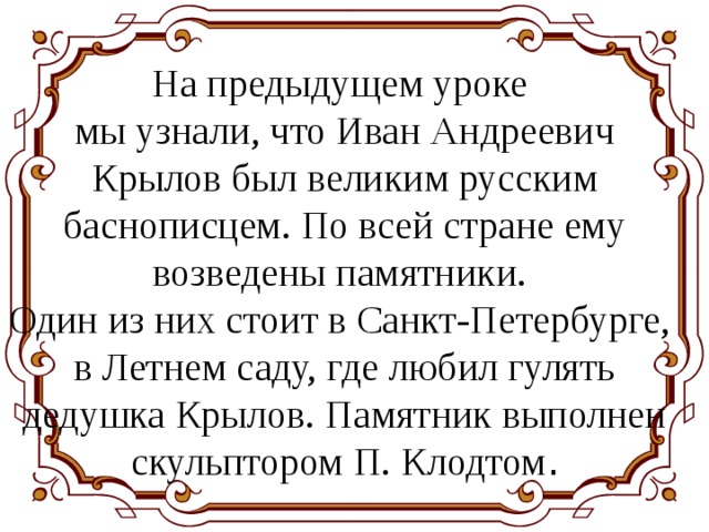 На предыдущем уроке мы узнали, что Иван Андреевич Крылов был великим русским баснописцем. По всей стране ему возведены памятники. Один из них стоит в Санкт-Петербурге, в Летнем саду, где любил гулять дедушка Крылов. Памятник выполнен скульптором П. Клодтом . 