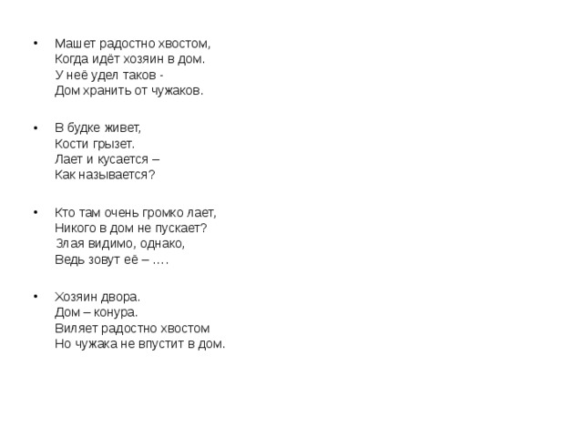 Машет радостно хвостом,  Когда идёт хозяин в дом.  У неё удел таков -   Дом хранить от чужаков.  В будке живет,   Кости грызет.   Лает и кусается –  Как называется? Кто там очень громко лает,  Никого в дом не пускает?  Злая видимо, однако,  Ведь зовут её – ….  Хозяин двора.  Дом – конура.  Виляет радостно хвостом  Но чужака не впустит в дом.   