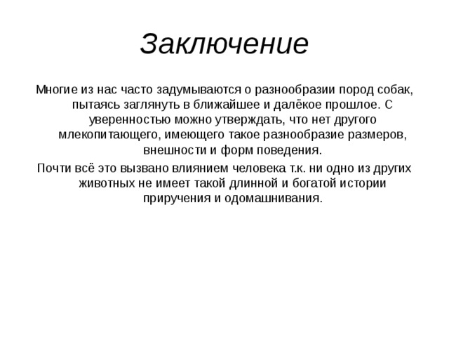 Заключение Многие из нас часто задумываются о разнообразии пород собак, пытаясь заглянуть в ближайшее и далёкое прошлое. С уверенностью можно утверждать, что нет другого млекопитающего, имеющего такое разнообразие размеров, внешности и форм поведения. Почти всё это вызвано влиянием человека т.к. ни одно из других животных не имеет такой длинной и богатой истории приручения и одомашнивания. 