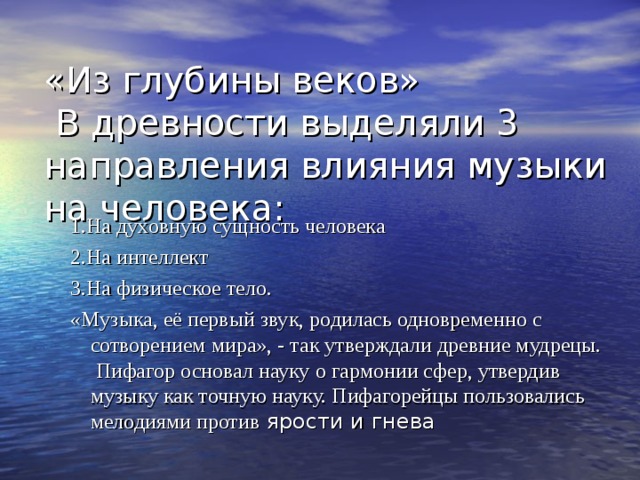 «Из глубины веков»  В древности выделяли 3 направления влияния музыки на человека: 1.На духовную сущность человека 2.На интеллект 3.На физическое тело. «Музыка, её первый звук, родилась одновременно с сотворением мира», - так утверждали древние мудрецы. Пифагор основал науку о гармонии сфер, утвердив музыку как точную науку. Пифагорейцы пользовались мелодиями против ярости и гнева 1.На духовную сущность человека 2.На интеллект 3.На физическое тело. «Музыка, её первый звук, родилась одновременно с сотворением мира», - так утверждали древние мудрецы. Пифагор основал науку о гармонии сфер, утвердив музыку как точную науку. Пифагорейцы пользовались мелодиями против ярости и гнева 